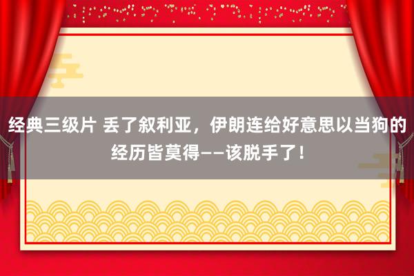 经典三级片 丢了叙利亚，伊朗连给好意思以当狗的经历皆莫得——该脱手了！