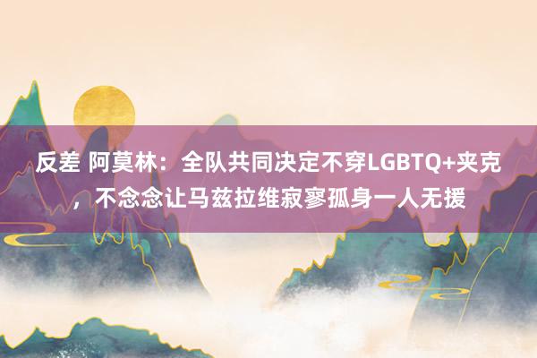 反差 阿莫林：全队共同决定不穿LGBTQ+夹克，不念念让马兹拉维寂寥孤身一人无援