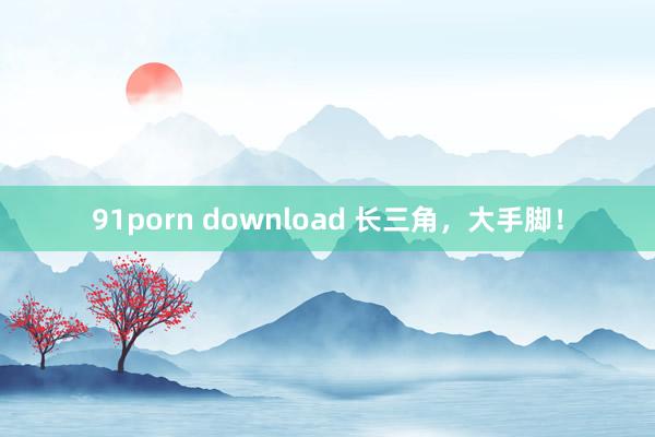 91porn download 长三角，大手脚！