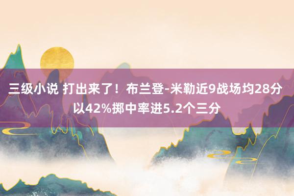 三级小说 打出来了！布兰登-米勒近9战场均28分 以42%掷中率进5.2个三分