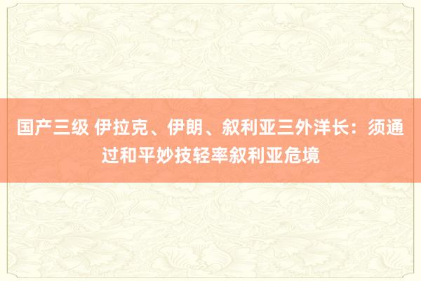 国产三级 伊拉克、伊朗、叙利亚三外洋长：须通过和平妙技轻率叙利亚危境