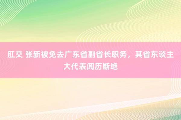 肛交 张新被免去广东省副省长职务，其省东谈主大代表阅历断绝