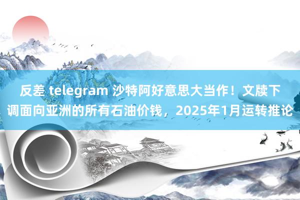 反差 telegram 沙特阿好意思大当作！文牍下调面向亚洲的所有石油价钱，2025年1月运转推论