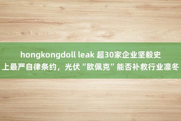 hongkongdoll leak 超30家企业坚毅史上最严自律条约，光伏“欧佩克”能否补救行业凛冬