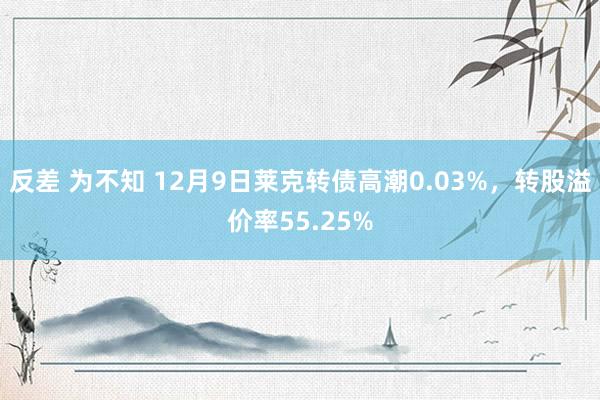 反差 为不知 12月9日莱克转债高潮0.03%，转股溢价率55.25%