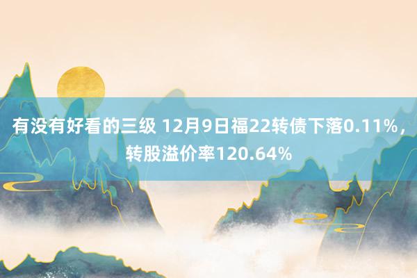 有没有好看的三级 12月9日福22转债下落0.11%，转股溢价率120.64%