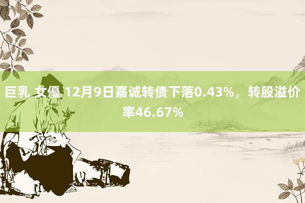 巨乳 女優 12月9日嘉诚转债下落0.43%，转股溢价率46.67%