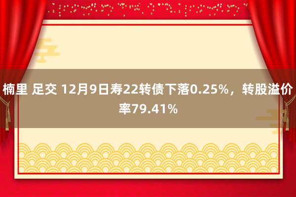 楠里 足交 12月9日寿22转债下落0.25%，转股溢价率79.41%