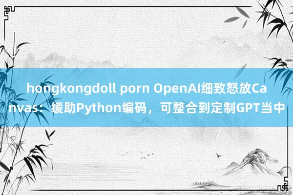 hongkongdoll porn OpenAI细致怒放Canvas：缓助Python编码，可整合到定制GPT当中