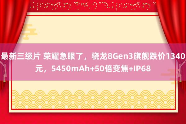 最新三级片 荣耀急眼了，骁龙8Gen3旗舰跌价1340元，5450mAh+50倍变焦+IP68