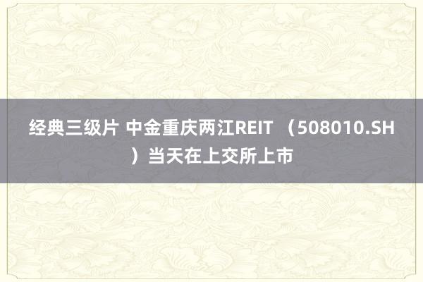 经典三级片 中金重庆两江REIT （508010.SH）当天在上交所上市