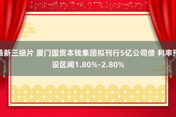 最新三级片 厦门国贸本钱集团拟刊行5亿公司债 利率预设区间1.80%-2.80%