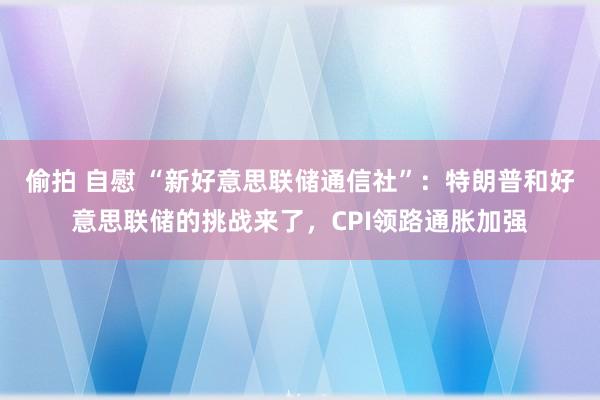 偷拍 自慰 “新好意思联储通信社”：特朗普和好意思联储的挑战来了，CPI领路通胀加强