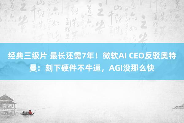 经典三级片 最长还需7年！微软AI CEO反驳奥特曼：刻下硬件不牛逼，AGI没那么快