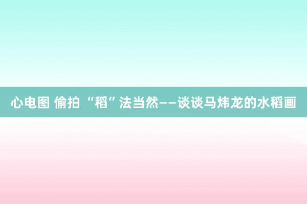 心电图 偷拍 “稻”法当然——谈谈马炜龙的水稻画