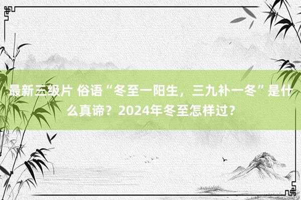 最新三级片 俗语“冬至一阳生，三九补一冬”是什么真谛？2024年冬至怎样过？