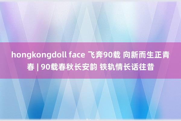 hongkongdoll face 飞奔90载 向新而生正青春 | 90载春秋长安韵 铁轨情长话往昔