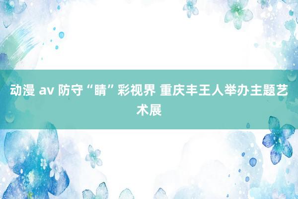 动漫 av 防守“睛”彩视界 重庆丰王人举办主题艺术展