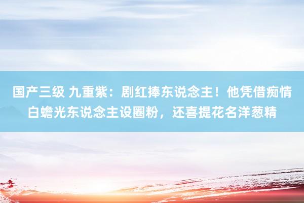 国产三级 九重紫：剧红捧东说念主！他凭借痴情白蟾光东说念主设圈粉，还喜提花名洋葱精