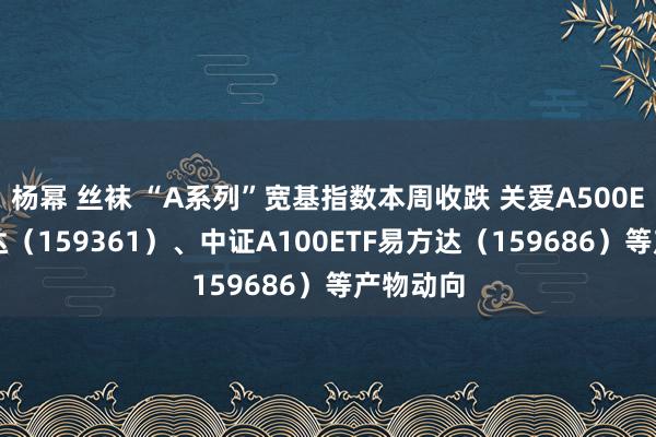 杨幂 丝袜 “A系列”宽基指数本周收跌 关爱A500ETF易方达（159361）、中证A100ETF易方达（159686）等产物动向