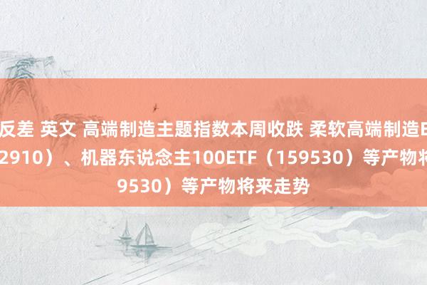 反差 英文 高端制造主题指数本周收跌 柔软高端制造ETF（562910）、机器东说念主100ETF（159530）等产物将来走势