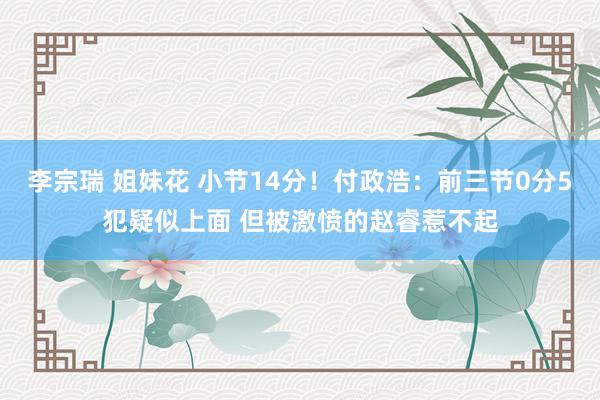 李宗瑞 姐妹花 小节14分！付政浩：前三节0分5犯疑似上面 但被激愤的赵睿惹不起