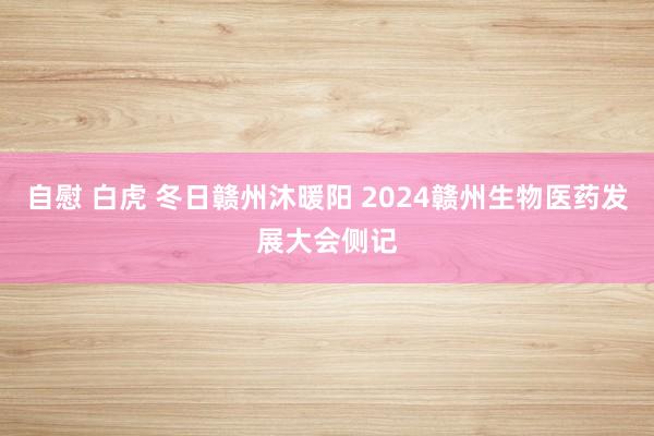 自慰 白虎 冬日赣州沐暖阳 2024赣州生物医药发展大会侧记