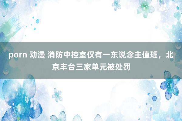 porn 动漫 消防中控室仅有一东说念主值班，北京丰台三家单元被处罚