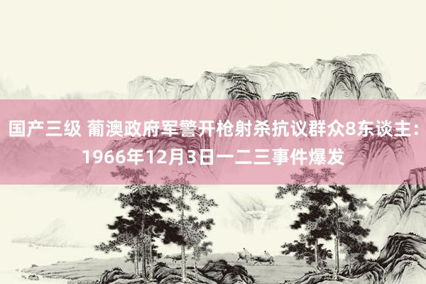 国产三级 葡澳政府军警开枪射杀抗议群众8东谈主：1966年12月3日一二三事件爆发