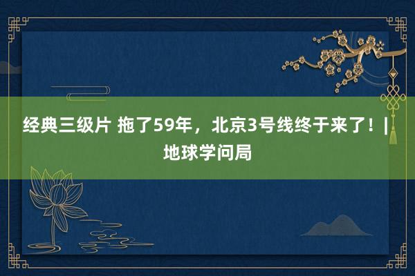 经典三级片 拖了59年，北京3号线终于来了！| 地球学问局