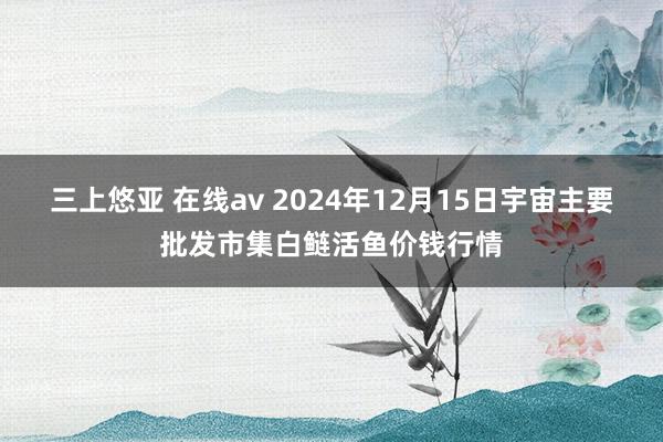 三上悠亚 在线av 2024年12月15日宇宙主要批发市集白鲢活鱼价钱行情