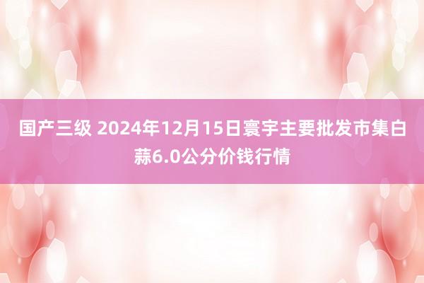 国产三级 2024年12月15日寰宇主要批发市集白蒜6.0公分价钱行情