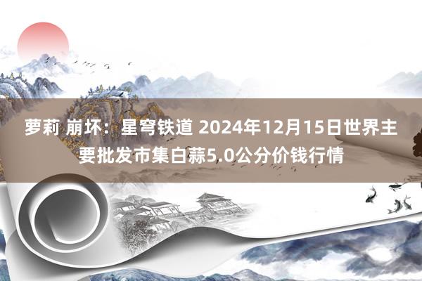 萝莉 崩坏：星穹铁道 2024年12月15日世界主要批发市集白蒜5.0公分价钱行情