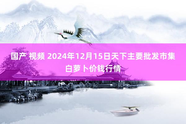 国产 视频 2024年12月15日天下主要批发市集白萝卜价钱行情