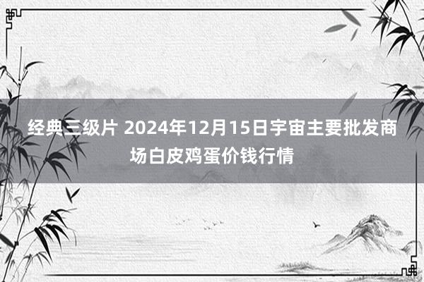 经典三级片 2024年12月15日宇宙主要批发商场白皮鸡蛋价钱行情