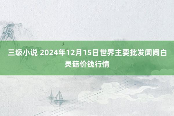 三级小说 2024年12月15日世界主要批发阛阓白灵菇价钱行情