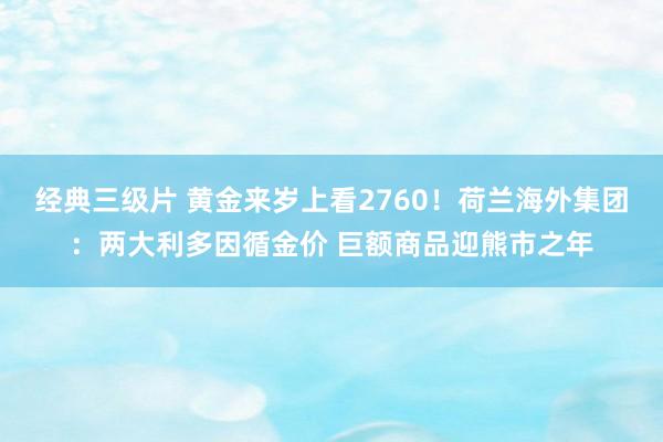 经典三级片 黄金来岁上看2760！荷兰海外集团：两大利多因循金价 巨额商品迎熊市之年