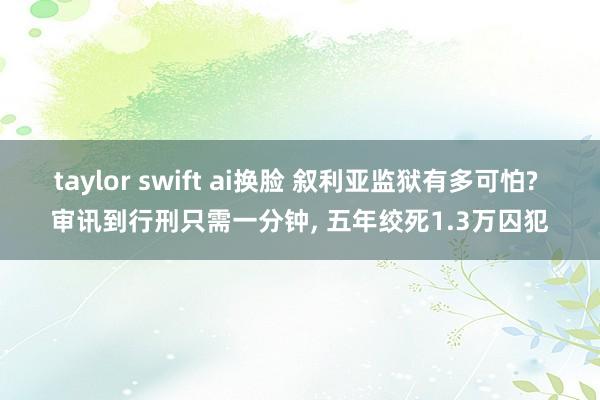 taylor swift ai换脸 叙利亚监狱有多可怕? 审讯到行刑只需一分钟, 五年绞死1.3万囚犯