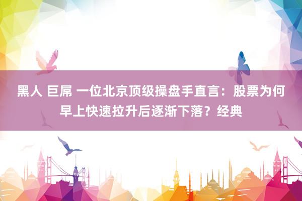 黑人 巨屌 一位北京顶级操盘手直言：股票为何早上快速拉升后逐渐下落？经典