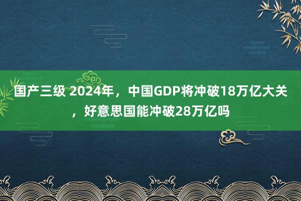 国产三级 2024年，中国GDP将冲破18万亿大关，好意思国能冲破28万亿吗