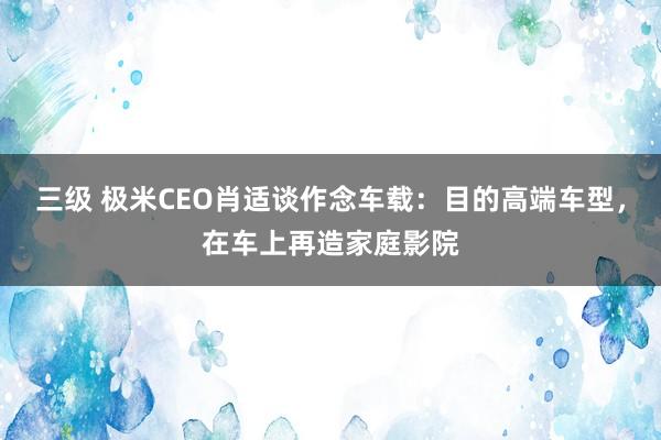 三级 极米CEO肖适谈作念车载：目的高端车型，在车上再造家庭影院