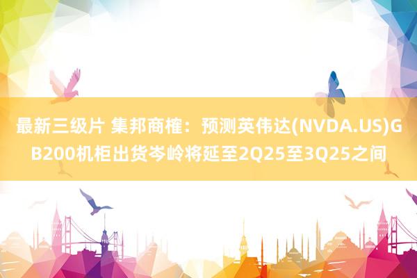 最新三级片 集邦商榷：预测英伟达(NVDA.US)GB200机柜出货岑岭将延至2Q25至3Q25之间