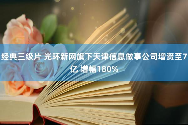 经典三级片 光环新网旗下天津信息做事公司增资至7亿 增幅180%