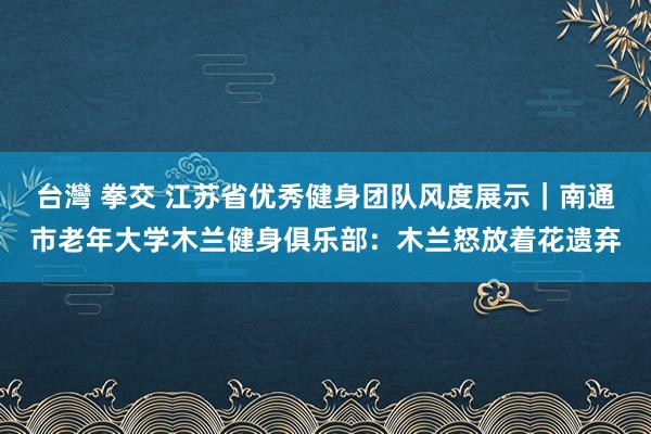 台灣 拳交 江苏省优秀健身团队风度展示｜南通市老年大学木兰健身俱乐部：木兰怒放着花遗弃