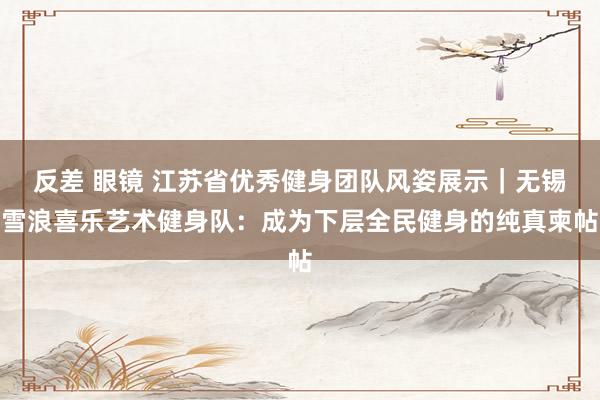 反差 眼镜 江苏省优秀健身团队风姿展示｜无锡雪浪喜乐艺术健身队：成为下层全民健身的纯真柬帖