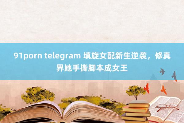 91porn telegram 填旋女配新生逆袭，修真界她手撕脚本成女王