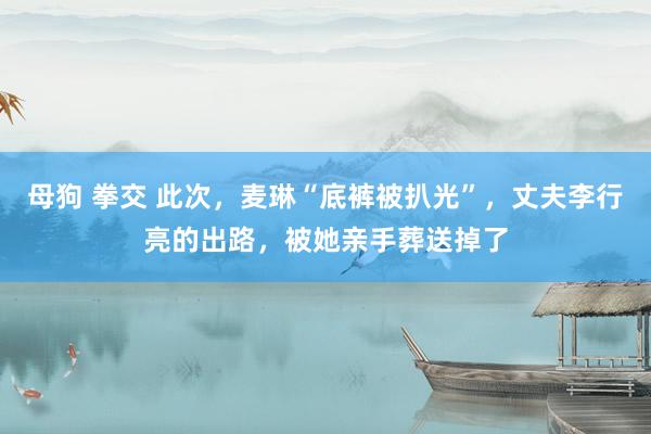 母狗 拳交 此次，麦琳“底裤被扒光”，丈夫李行亮的出路，被她亲手葬送掉了