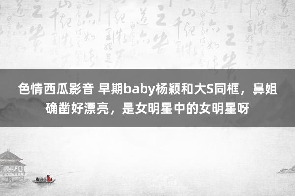 色情西瓜影音 早期baby杨颖和大S同框，鼻姐确凿好漂亮，是女明星中的女明星呀