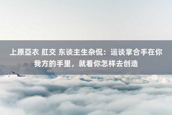 上原亞衣 肛交 东谈主生杂侃：运谈掌合手在你我方的手里，就看你怎样去创造