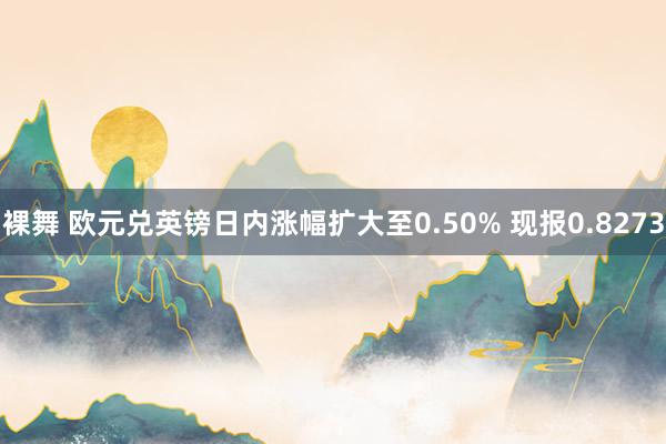 裸舞 欧元兑英镑日内涨幅扩大至0.50% 现报0.8273